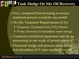 Tank Sludge On Site Oil Recovery 
 First, completed bench testing to ensure 
treatment process would be successful 
 On Site Treatment Requirements (CA): 
 Temporary Treatment Unit (TTU) Permit 
 30-day extension for hazardous waste storage 
 Contractor mobilized equipment and set up 
processing in one week of permit approval 
 Processed sludge and process water tested 
non-hazardous (CA state regulated waste) 
 