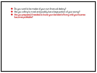  Do you want to be master of your own financial destiny?
 Are you willing to invest and possibly lose a large portion of your savings?
 Are you prepared, if needed, to lower your standard of living until your business
    becomes profitable?
 