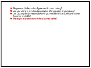  Do you want to be master of your own financial destiny?
 Are you willing to invest and possibly lose a large portion of your savings?
 Are you prepared, if needed, to lower your standard of living until your business
    becomes profitable?
   Have your ever been involved in a business before?
 