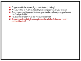  Do you want to be master of your own financial destiny?
 Are you willing to invest and possibly lose a large portion of your savings?
 Are you prepared, if needed, to lower your standard of living until your business
    becomes profitable?
   Have your ever been involved in a business before?
   Do you have the ability to conceptualize the whole of a business – and
    connect the dots?
 