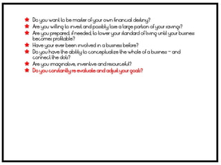  Do you want to be master of your own financial destiny?
 Are you willing to invest and possibly lose a large portion of your savings?
 Are you prepared, if needed, to lower your standard of living until your business
    becomes profitable?
   Have your ever been involved in a business before?
   Do you have the ability to conceptualize the whole of a business – and
    connect the dots?
   Are you imaginative, inventive and resourceful?
   Do you constantly re evaluate and adjust your goals?
 