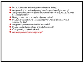 Do you want to be master of your own financial destiny?
 Are you willing to invest and possibly lose a large portion of your savings?
 Are you prepared, if needed, to lower your standard of living until your business
    becomes profitable?
   Have your ever been involved in a business before?
   Do you have the ability to conceptualize the whole of a business – and
    connect the dots?
   Are you imaginative, inventive and resourceful?
   Do you constantly re evaluate and adjust your goals?
   Can you sell your ideas to others?
   Are you a person who never gives up?
 
