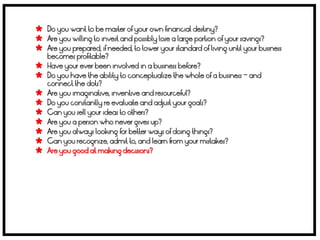  Do you want to be master of your own financial destiny?
 Are you willing to invest and possibly lose a large portion of your savings?
 Are you prepared, if needed, to lower your standard of living until your business
    becomes profitable?
   Have your ever been involved in a business before?
   Do you have the ability to conceptualize the whole of a business – and
    connect the dots?
   Are you imaginative, inventive and resourceful?
   Do you constantly re evaluate and adjust your goals?
   Can you sell your ideas to others?
   Are you a person who never gives up?
   Are you always looking for better ways of doing things?
   Can you recognize, admit to, and learn from your mistakes?
   Are you good at making decisions?
 