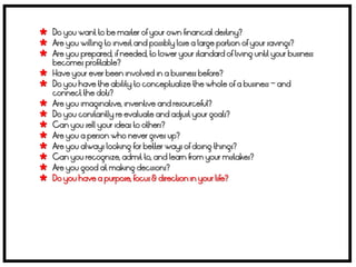  Do you want to be master of your own financial destiny?
 Are you willing to invest and possibly lose a large portion of your savings?
 Are you prepared, if needed, to lower your standard of living until your business
    becomes profitable?
   Have your ever been involved in a business before?
   Do you have the ability to conceptualize the whole of a business – and
    connect the dots?
   Are you imaginative, inventive and resourceful?
   Do you constantly re evaluate and adjust your goals?
   Can you sell your ideas to others?
   Are you a person who never gives up?
   Are you always looking for better ways of doing things?
   Can you recognize, admit to, and learn from your mistakes?
   Are you good at making decisions?
   Do you have a purpose, focus & direction in your life?
 