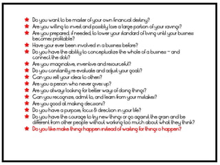  Do you want to be master of your own financial destiny?
 Are you willing to invest and possibly lose a large portion of your savings?
 Are you prepared, if needed, to lower your standard of living until your business
    becomes profitable?
   Have your ever been involved in a business before?
   Do you have the ability to conceptualize the whole of a business – and
    connect the dots?
   Are you imaginative, inventive and resourceful?
   Do you constantly re evaluate and adjust your goals?
   Can you sell your ideas to others?
   Are you a person who never gives up?
   Are you always looking for better ways of doing things?
   Can you recognize, admit to, and learn from your mistakes?
   Are you good at making decisions?
   Do you have a purpose, focus & direction in your life?
   Do you have the courage to try new things or go against the grain and be
    different from other people without working too much about what they think?
   Do you like make things happen instead of waiting for things o happen?
 