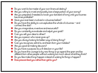  Do you want to be master of your own financial destiny?
 Are you willing to invest and possibly lose a large portion of your savings?
 Are you prepared, if needed, to lower your standard of living until your business
    becomes profitable?
   Have your ever been involved in a business before?
   Do you have the ability to conceptualize the whole of a business – and
    connect the dots?
   Are you imaginative, inventive and resourceful?
   Do you constantly re evaluate and adjust your goals?
   Can you sell your ideas to others?
   Are you a person who never gives up?
   Are you always looking for better ways of doing things?
   Can you recognize, admit to, and learn from your mistakes?
   Are you good at making decisions?
   Do you have a purpose, focus & direction in your life?
   Do you have the courage to try new things or go against the grain and be
    different from other people without working too much about what they think?
   Do you like make things happen instead of waiting for things o happen?
   Does pressure feed you rather than get to you?
 