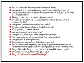  Do you want to be master of your own financial destiny?
 Are you willing to invest and possibly lose a large portion of your savings?
 Are you prepared, if needed, to lower your standard of living until your business
    becomes profitable?
   Have your ever been involved in a business before?
   Do you have the ability to conceptualize the whole of a business – and
    connect the dots?
   Are you imaginative, inventive and resourceful?
   Do you constantly re evaluate and adjust your goals?
   Can you sell your ideas to others?
   Are you a person who never gives up?
   Are you always looking for better ways of doing things?
   Can you recognize, admit to, and learn from your mistakes?
   Are you good at making decisions?
   Do you have a purpose, focus & direction in your life?
   Do you have the courage to try new things or go against the grain and be
    different from other people without working too much about what they think?
   Do you like make things happen instead of waiting for things o happen?
   Does pressure feed you rather than get to you?
   Do you look forward to a good Challenge?
 