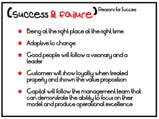 Reasons for Success



 Being at the right place at the right time

 Adaptive to change

 Good people will follow a visionary and a
  leader

 Customers will show loyalty when treated
  properly and shown the value proposition

 Capital will follow the management team that
  can demonstrate the ability to focus on their
  model and produce operational excellence
 