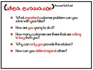 Answer First Five!



 What important customer problem can you
  solve with your Idea?

 How are you going to do it?

 How many customers are there that are willing
  to buy from you?

 Why can only you provide the solution?

 How can you defend against others?
 
