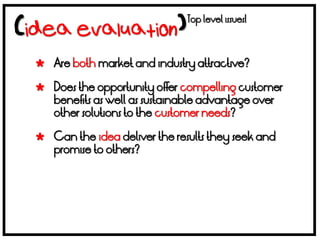 Top level issues!



 Are both market and industry attractive?

 Does the opportunity offer compelling customer
  benefits as well as sustainable advantage over
  other solutions to the customer needs?

 Can the idea deliver the results they seek and
  promise to others?
 