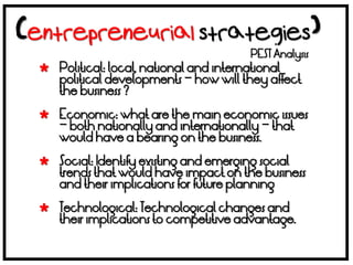 PEST Analysis
 Political: local, national and international
  political developments – how will they affect
  the business ?

 Economic: what are the main economic issues
  – both nationally and internationally – that
  would have a bearing on the business.

 Social: Identify existing and emerging social
  trends that would have impact on the business
  and their implications for future planning

 Technological: Technological changes and
  their implications to competitive advantage.
 