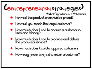 Market Opportunities / Validations
 How will the product or service be priced?

 How will you reach the target customer?

 How much does it cost to acquire a customer in
  time and Money?

 How much does it cost to produce and deliver
  the product or service?

 How much does it cost to support a customer?

 How easy (expensive) is it to retain a customer?
 