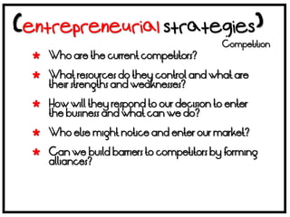 Competition
 Who are the current competitors?

 What resources do they control and what are
  their strengths and weaknesses?

 How will they respond to our decision to enter
  the business and what can we do?

 Who else might notice and enter our market?

 Can we build barriers to competitors by forming
  alliances?
 