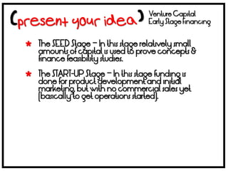 Venture Capital
                                   Early Stage Financing


 The SEED Stage – In this stage relatively small
  amounts of capital is used to prove concepts &
  finance feasibility studies.

 The START-UP Stage – In this stage funding is
  done for product development and initial
  marketing, but with no commercial sales yet
  (basically to get operations started).
 