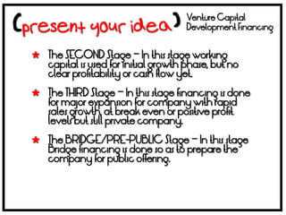 Venture Capital
                                     Development Financing


 The SECOND Stage – In this stage working
  capital is used for initial growth phase, but no
  clear profitability or cash flow yet.

 The THIRD Stage – In this stage financing is done
  for major expansion for company with rapid
  sales growth, at break even or positive profit
  levels but still private company.

 The BRIDGE/PRE-PUBLIC Stage – In this stage
  Bridge financing is done so as to prepare the
  company for public offering.
 