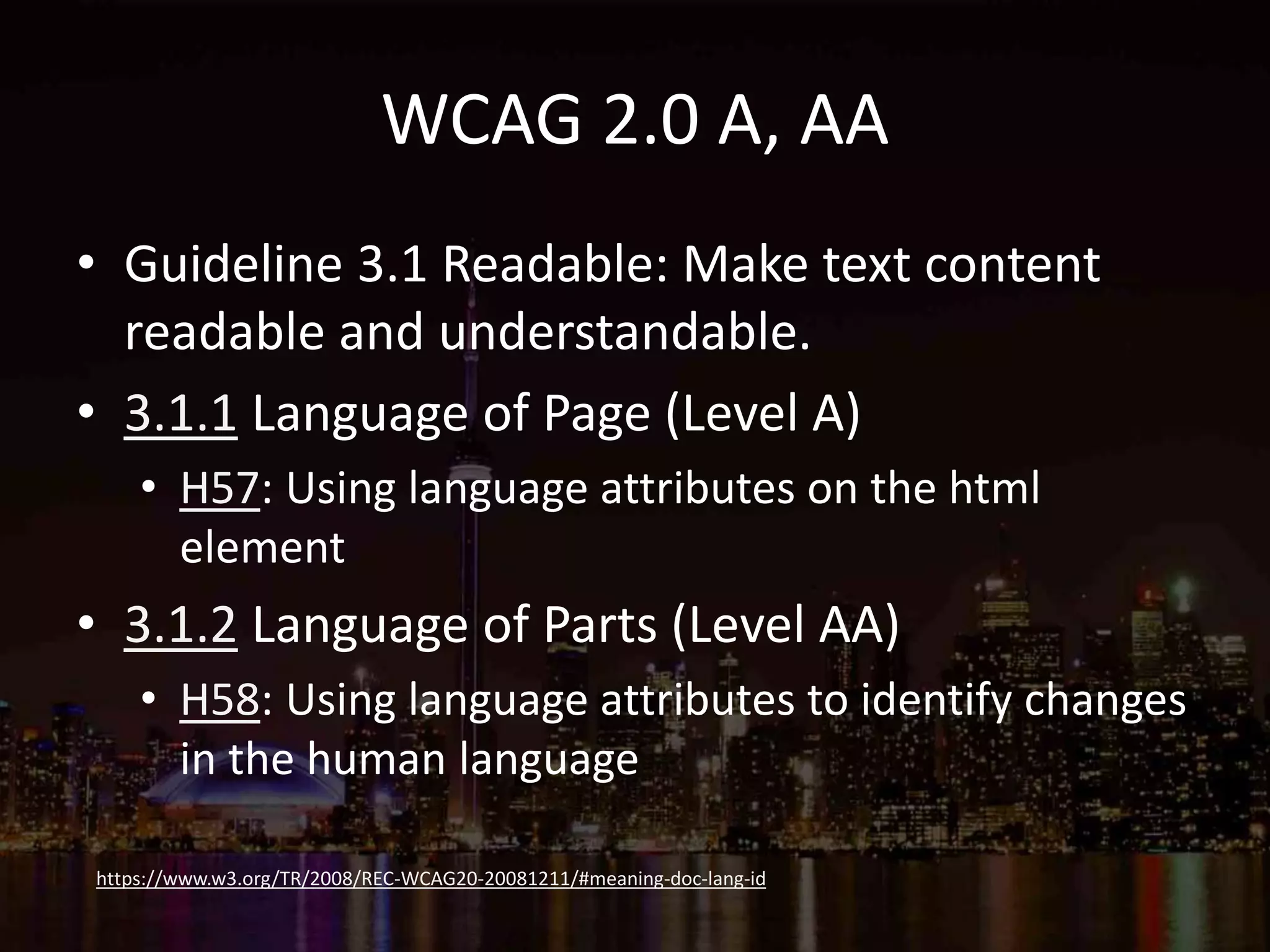 WCAG 2.0 A, AA
• Guideline 3.1 Readable: Make text content
readable and understandable.
• 3.1.1 Language of Page (Level A)
• H57: Using language attributes on the html
element
• 3.1.2 Language of Parts (Level AA)
• H58: Using language attributes to identify changes
in the human language
https://www.w3.org/TR/2008/REC-WCAG20-20081211/#meaning-doc-lang-id
 