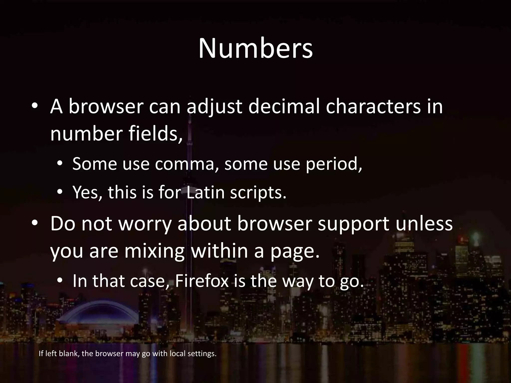 Numbers
• A browser can adjust decimal characters in
number fields,
• Some use comma, some use period,
• Yes, this is for Latin scripts.
• Do not worry about browser support unless
you are mixing within a page.
• In that case, Firefox is the way to go.
If left blank, the browser may go with local settings.
 