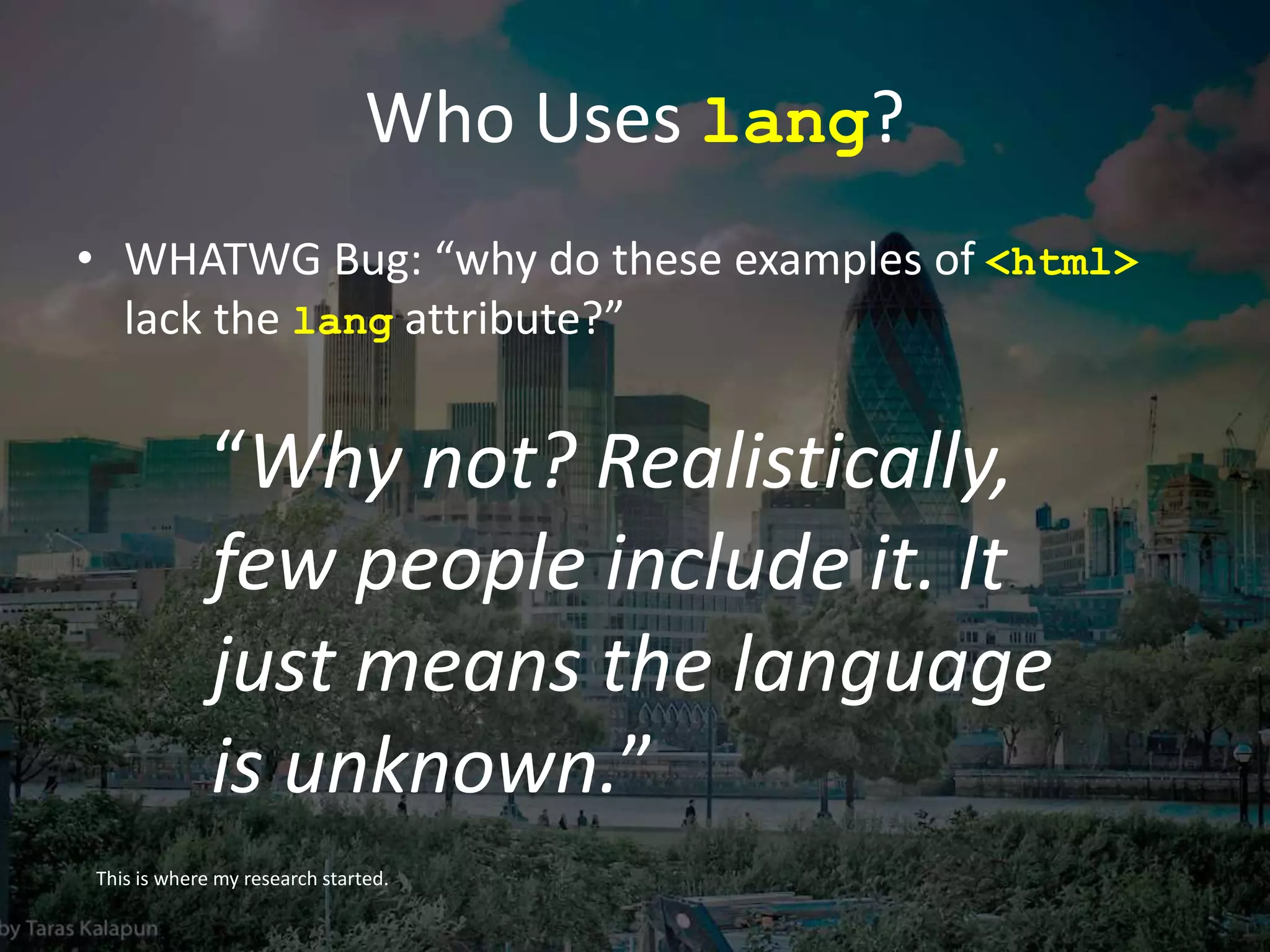 Who Uses lang?
• WHATWG Bug: “why do these examples of <html>
lack the lang attribute?”
This is where my research started.
“Why not? Realistically,
few people include it. It
just means the language
is unknown.”
 