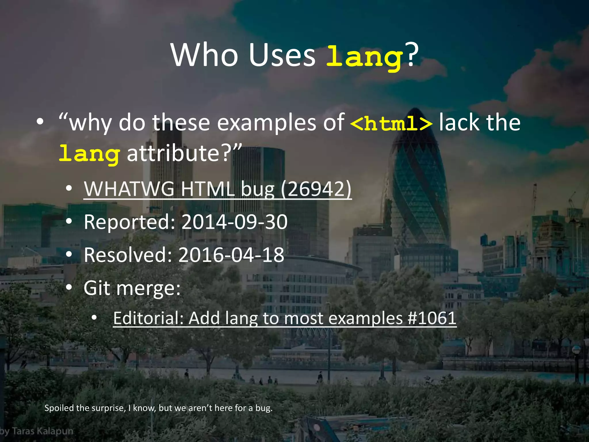 Who Uses lang?
• “why do these examples of <html> lack the
lang attribute?”
• WHATWG HTML bug (26942)
• Reported: 2014-09-30
• Resolved: 2016-04-18
• Git merge:
• Editorial: Add lang to most examples #1061
Spoiled the surprise, I know, but we aren’t here for a bug.
 