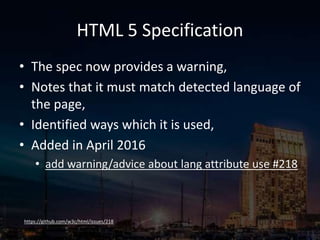 HTML 5 Specification
• The spec now provides a warning,
• Notes that it must match detected language of
the page,
• Identified ways which it is used,
• Added in April 2016
• add warning/advice about lang attribute use #218
https://github.com/w3c/html/issues/218
 