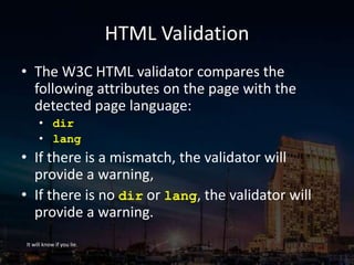 HTML Validation
• The W3C HTML validator compares the
following attributes on the page with the
detected page language:
• dir
• lang
• If there is a mismatch, the validator will
provide a warning,
• If there is no dir or lang, the validator will
provide a warning.
It will know if you lie.
 