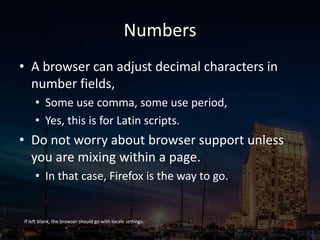 Numbers
• A browser can adjust decimal characters in
number fields,
• Some use comma, some use period,
• Yes, this is for Latin scripts.
• Do not worry about browser support unless
you are mixing within a page.
• In that case, Firefox is the way to go.
If left blank, the browser should go with locale settings.
 