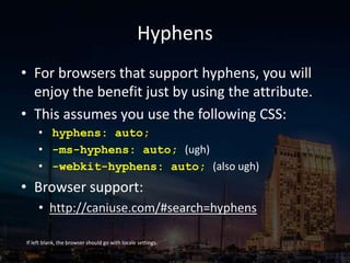 Hyphens
• For browsers that support hyphens, you will
enjoy the benefit just by using the attribute.
• This assumes you use the following CSS:
• hyphens: auto;
• -ms-hyphens: auto; (ugh)
• -webkit-hyphens: auto; (also ugh)
• Browser support:
• http://caniuse.com/#search=hyphens
If left blank, the browser should go with locale settings.
 
