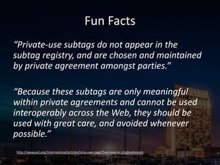 Fun Facts
“Private-use subtags do not appear in the
subtag registry, and are chosen and maintained
by private agreement amongst parties.”
“Because these subtags are only meaningful
within private agreements and cannot be used
interoperably across the Web, they should be
used with great care, and avoided whenever
possible.”
http://www.w3.org/International/articles/language-tags/Overview.en.php#extension
 