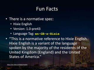 Fun Facts
• There is a normative spec:
• Hixie English
• Version: 1.0-pre43
• Language Tag: en-GB-x-Hixie
• “This is a normative reference to Hixie English.
Hixie English is a variant of the language
spoken by the majority of the residents of the
United Kingdom (England) and the United
States of America.”
http://ian.hixie.ch/bible/english
 