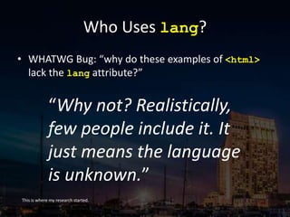 Who Uses lang?
• WHATWG Bug: “why do these examples of <html>
lack the lang attribute?”
This is where my research started.
“Why not? Realistically,
few people include it. It
just means the language
is unknown.”
 