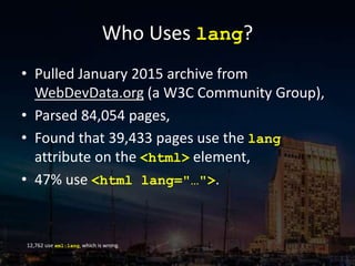 Who Uses lang?
• Pulled January 2015 archive from
WebDevData.org (a W3C Community Group),
• Parsed 84,054 pages,
• Found that 39,433 pages use the lang
attribute on the <html> element,
• 47% use <html lang="…">.
12,762 use xml:lang, which is wrong.
 