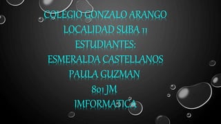 COLEGIO GONZALO ARANGO
LOCALIDAD SUBA 11
ESTUDIANTES:
ESMERALDA CASTELLANOS
PAULA GUZMAN
801 JM
IMFORMATICA
 