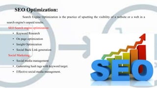 SEO Optimization:
Search Engine Optimization is the practice of upsetting the visibility of a website or a web in a
search engine's unpaid results.
SEO Search engine optimization:
• Keyword Research
• On page optimization
• Insight Optimization
• Social Back Link generation
Social Marketing:
• Social media management
• Generating hash tags with keyword target.
• Effective social media management.
 