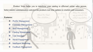 Product Voice helps you to transform your catalog to effectual online sales person,
better retailer communication and provide products real time updates to retailers and consumers.
Features:
 Profile Management
 Customer Management
 Staff Management
 Catalog Management
 User Interface
 Social Engagement
 Intelligent Marketing
 Feedback Management
 