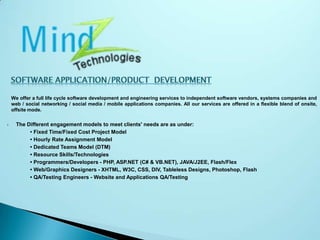 Software Application/Product  DevelopmentWe offer a full life cycle software development and engineering services to independent software vendors, systems companies and          web / social networking / social media / mobile applications companies. All our services are offered in a flexible blend of onsite, offsite mode.The Different engagement models to meet clients' needs are as under:                 • Fixed Time/Fixed Cost Project Model                  • Hourly Rate Assignment Model                  • Dedicated Teams Model (DTM)                  • Resource Skills/Technologies                  • Programmers/Developers - PHP, ASP.NET (C# & VB.NET), JAVA/J2EE, Flash/Flex                  • Web/Graphics Designers - XHTML, W3C, CSS, DIV, Tableless Designs, Photoshop, Flash                  • QA/Testing Engineers - Website and Applications QA/Testing