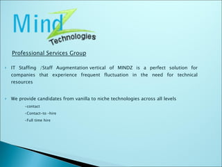 IT Staffing /Staff Augmentation vertical of MINDZ is a perfect solution for companies that experience frequent fluctuation in the need for technical resources We provide candidates from vanilla to niche technologies across all levels • contact • Contact-to –hire • Full time hire Professional Services Group 