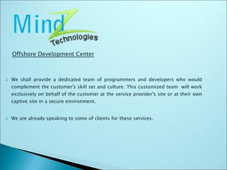 We shall provide a dedicated team of programmers and developers who would complement the customer's skill set and culture. This customized team  will work exclusively on behalf of the customer at the service provider's site or at their own captive site in a secure environment. We are already speaking to some of clients for these services. Offshore Development Center 