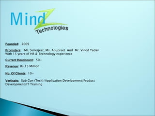 Founded :   2009 Promoters :  Mr. Simerjeet, Ms. Anupreet  And  Mr. Vinod Yadav With 15 years of HR & Technology experience Current Headcount :   50+ Revenue :   Rs.15 Million No. Of Clients :  10+ Verticals :   Sub Con (Tech)/Application Development/Product  Development/IT Training 