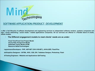 The Different engagement models to meet clients' needs are as under: Fixed Time/Fixed Cost Project Model Hourly Rate Assignment Model Dedicated Teams Model (DTM) Resource Skills/Technologies Programmers/Developers - PHP, ASP.NET (C# & VB.NET), JAVA/J2EE, Flash/Flex Web/Graphics Designers - XHTML, W3C, CSS, DIV, Tableless Designs, Photoshop, Flash QA/Testing Engineers - Website and Applications QA/Testing We offer a full lifecycle of software development and engineering services to independent software vendors, systems companies and web / social networking / social media / mobile applications companies. All our services are offered in a flexible blend of onsite, offsite models. 