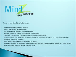 Features and Benefits of MCorporate  Streamlines your existing work practices  Detects Inter-vendor resume duplicity  Lets you work from anywhere ( Cloud Computing) Maintains billing  for Vendors and Incentives for employees Completely Customizable– Can be tailored to your organization’s needs Frees consultants from the burden of administrative tasks allowing them to focus on a higher return both for themselves and for the company / Quick Reports and Data Analysis available in all formats Specified Logins can be provided to the vendors ( Open positions, candidate status, joining, etc., visible to both ) Possesses all the advanced features available today  