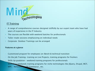 A range of comprehensive courses designed skillfully by our expert team who have had years of experience in the IT Industry The courses are flexible with weekend batches for professionals Tailor-made sessions emphasizing on individual needs Corporate  Outdoor Trainings can be arranged Features at a glance Customized program for employees on-Bench & technical transition On the Job Training- training on Live Projects, training programs for freshers Skills Up gradation – weekend training programs for professionals Weekdays/weekends training programs for niche technologies like JQuery, Drupal, WCF, WPF,  Networking , OS Commerce , etc. 