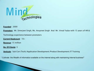 “ Cultivate  the Wealth of information available on the internet along with maintaining internal business”Founded:2009Promoters:  Mr. Simerjeet Singh, Ms. Anupreet Singh  And  Mr. VinodYadav with 15 years of HR & Technology experience between promotersCurrent Headcount:  10+Revenue:15 millionNo. Of Clients: 3Verticals: Sub Con (Tech)/Application Development/Product Development/IT Training
