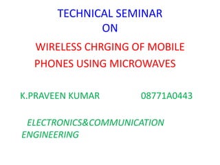 TECHNICAL SEMINAR
ON
WIRELESS CHRGING OF MOBILE
PHONES USING MICROWAVES
K.PRAVEEN KUMAR 08771A0443
ELECTRONICS&COMMUNICATION
ENGINEERING
 