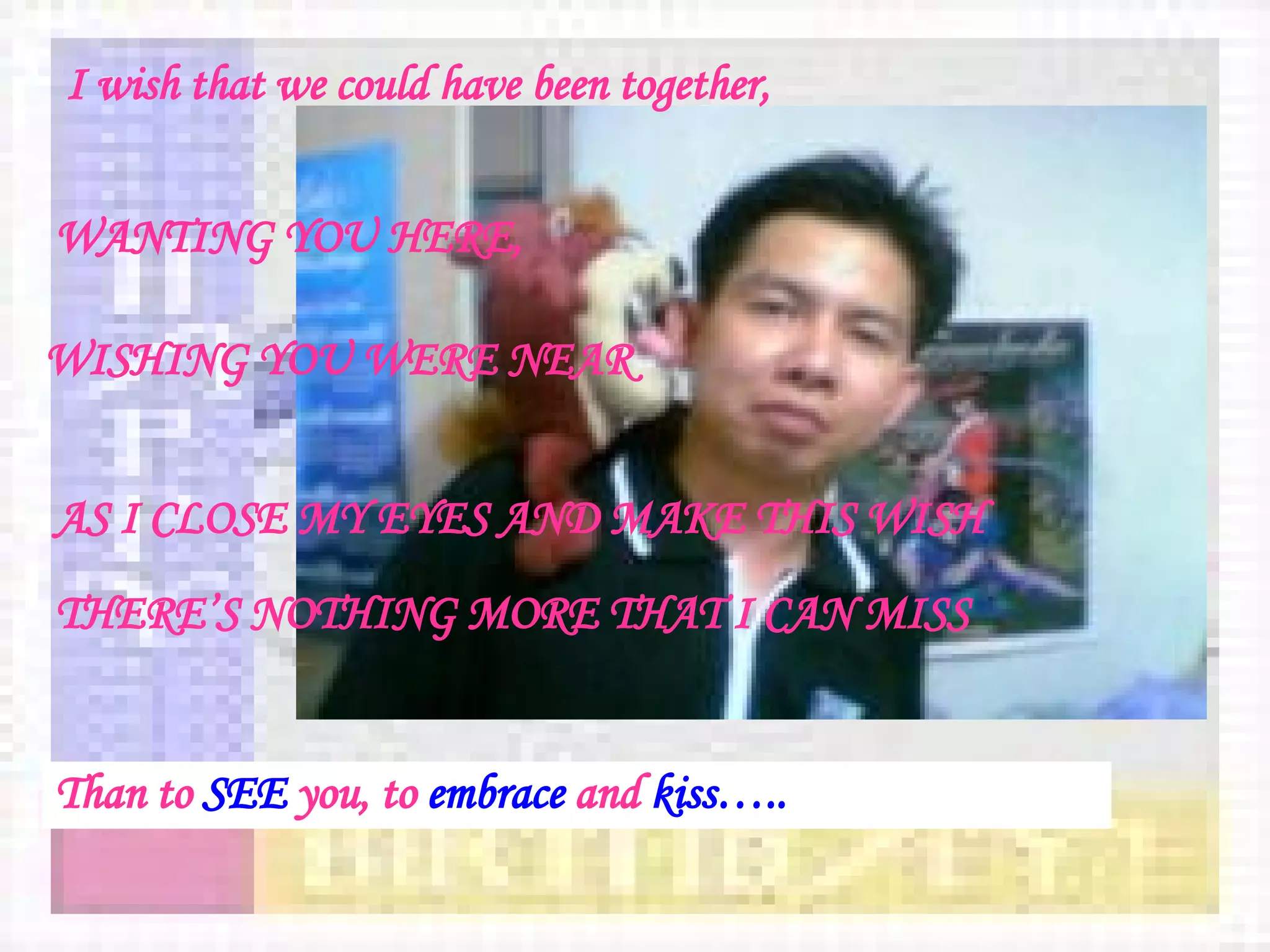 I wish that we could have been together, WANTING YOU HERE, WISHING YOU WERE NEAR   AS I CLOSE MY EYES AND MAKE THIS WISH   THERE’S NOTHING MORE THAT I CAN MISS Than to  SEE  you, to  embrace  and  kiss….. 