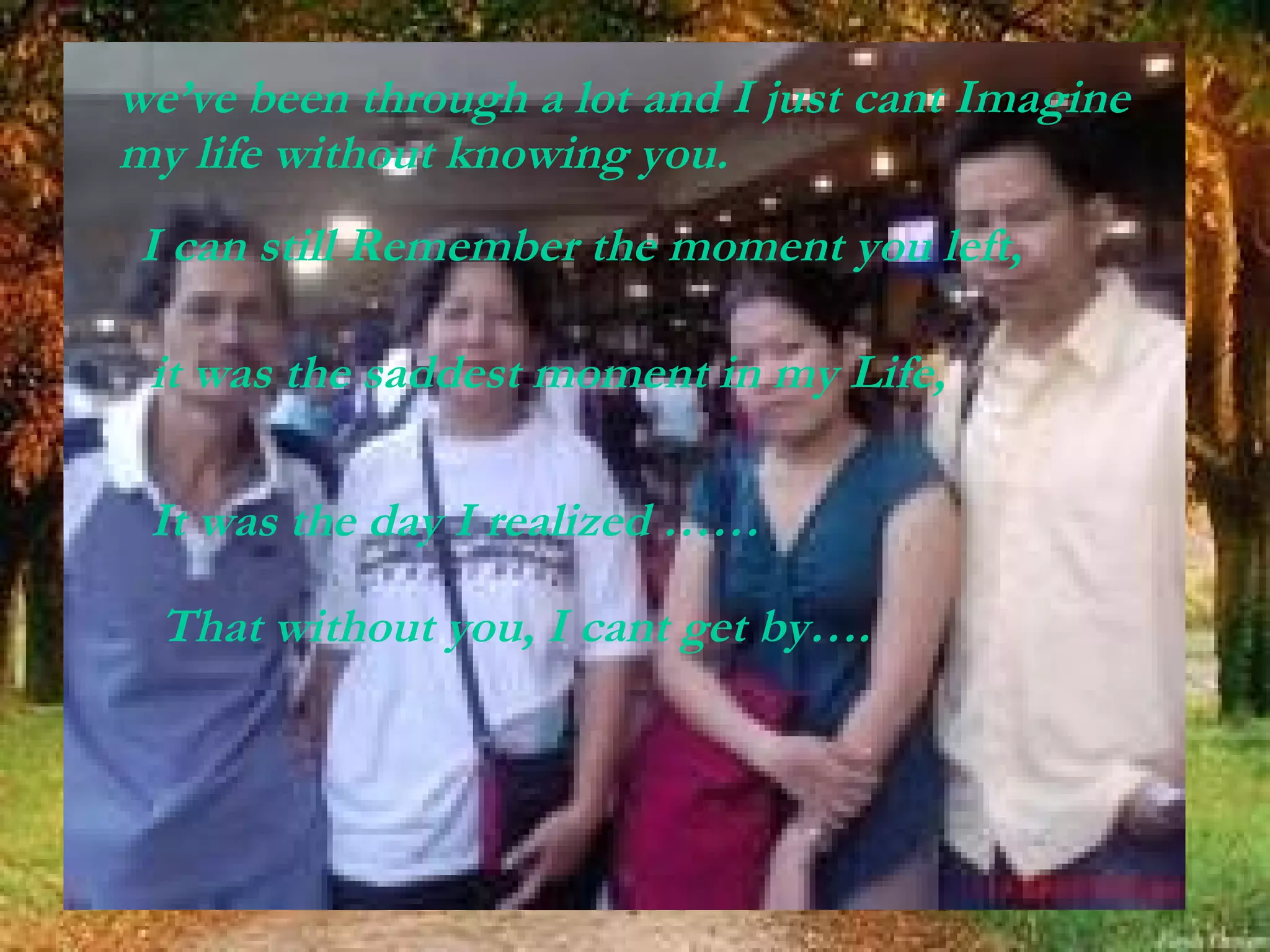 we’ve been through a lot and I just cant Imagine my life without knowing you.   I can still Remember the moment you left, it was the saddest moment in my Life, It was the day I realized …… That without you, I cant get by…. 