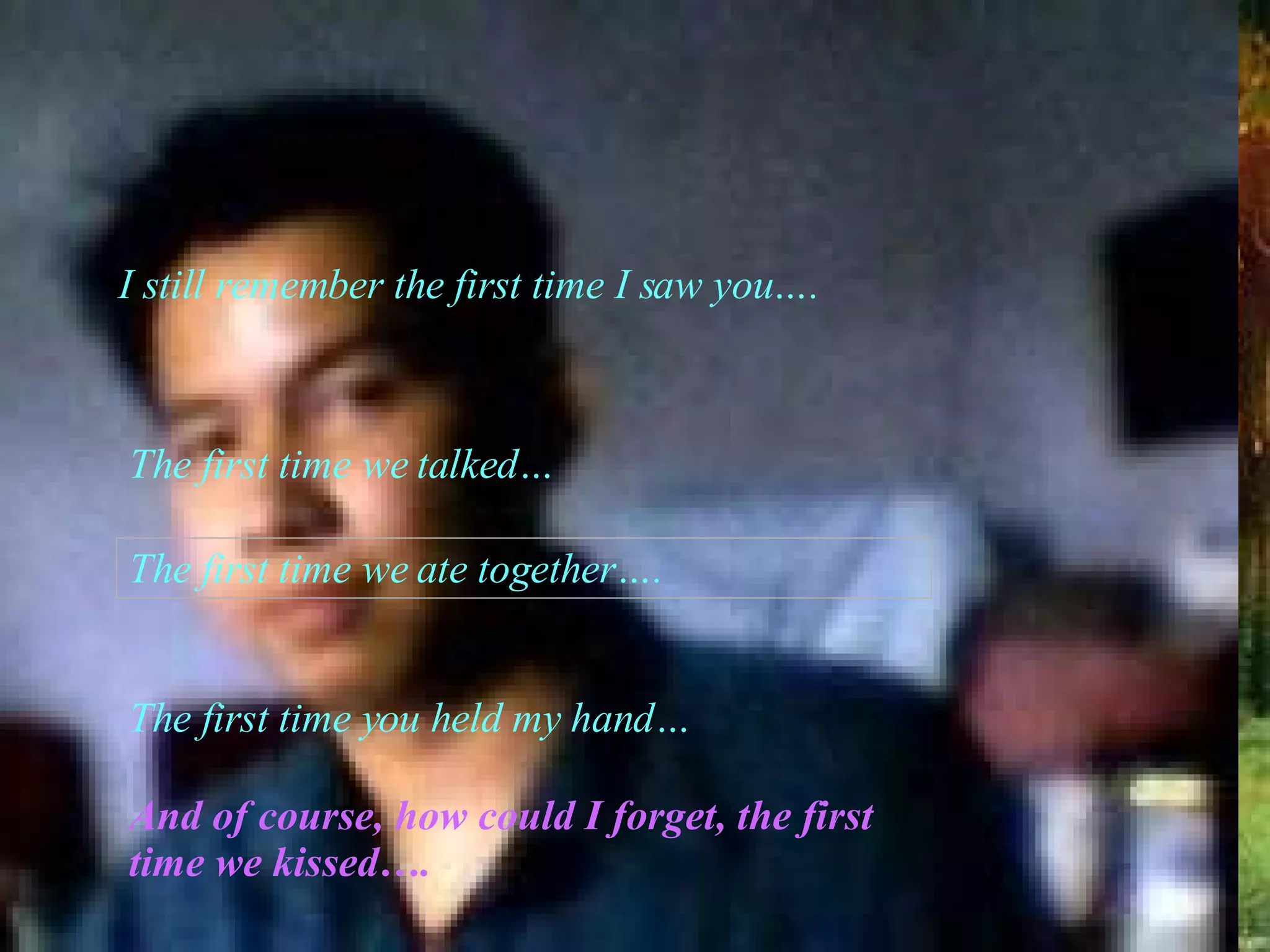 I still remember the first time I saw you…. The first time we talked… The first time we ate together…. The first time you held my hand… And of course, how could I forget, the first time we kissed…. 