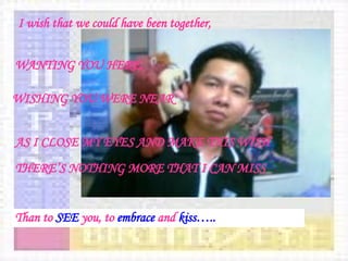 I wish that we could have been together, WANTING YOU HERE, WISHING YOU WERE NEAR   AS I CLOSE MY EYES AND MAKE THIS WISH   THERE’S NOTHING MORE THAT I CAN MISS Than to  SEE  you, to  embrace  and  kiss….. 