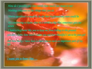 How do I possibly put into words how much you mean to me?  Nothing compares to the things that you do.  You've sacrificed so much to be the best boyfriend any man could be  It's comforting to know that in a world so big that sometimes gets me down   I have a boyfriend like you to keep me from falling to the ground.  you don’t know how much I adore you and how thankful I am to be your girl and how lucky I have been to have you as such an important part of my life  I want you to know that … 