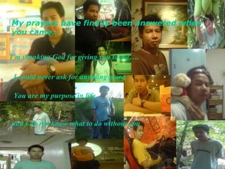 I could never ask for anything more, My prayers have finally been answered when you came…   I'm thanking God for giving you to me…. You are my purpose in life and I do not know what to do without you   