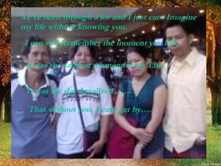 we’ve been through a lot and I just cant Imagine my life without knowing you.   I can still Remember the moment you left, it was the saddest moment in my Life, It was the day I realized …… That without you, I cant get by…. 
